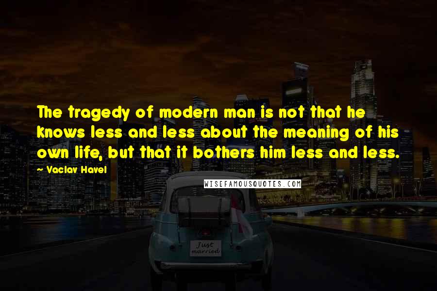 Vaclav Havel Quotes: The tragedy of modern man is not that he knows less and less about the meaning of his own life, but that it bothers him less and less.