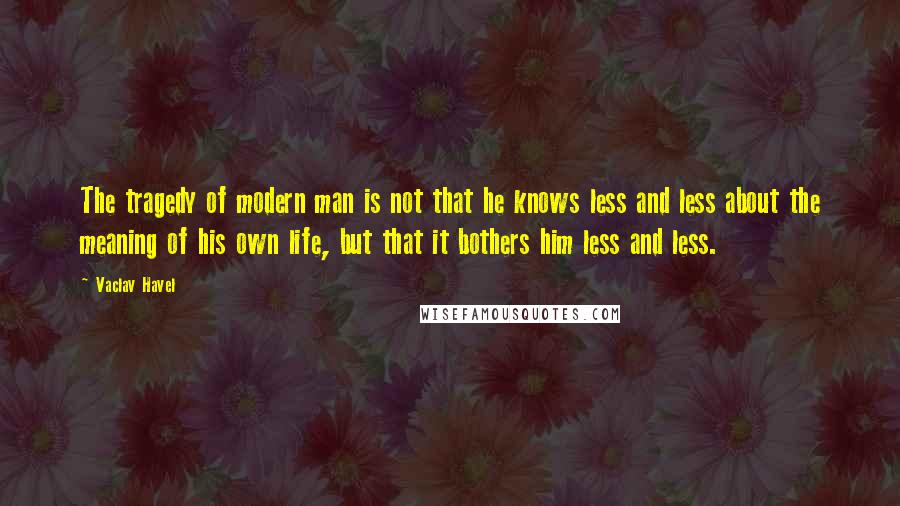 Vaclav Havel Quotes: The tragedy of modern man is not that he knows less and less about the meaning of his own life, but that it bothers him less and less.
