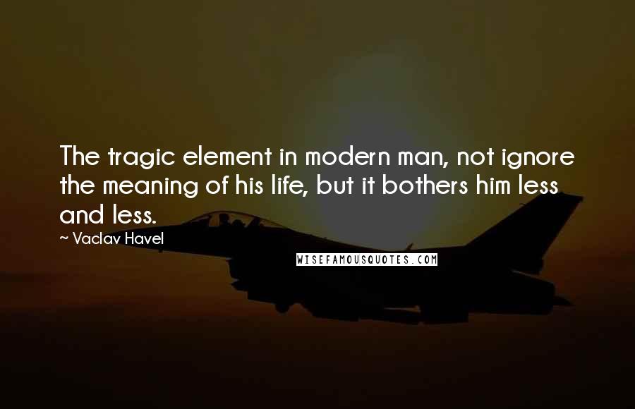 Vaclav Havel Quotes: The tragic element in modern man, not ignore the meaning of his life, but it bothers him less and less.