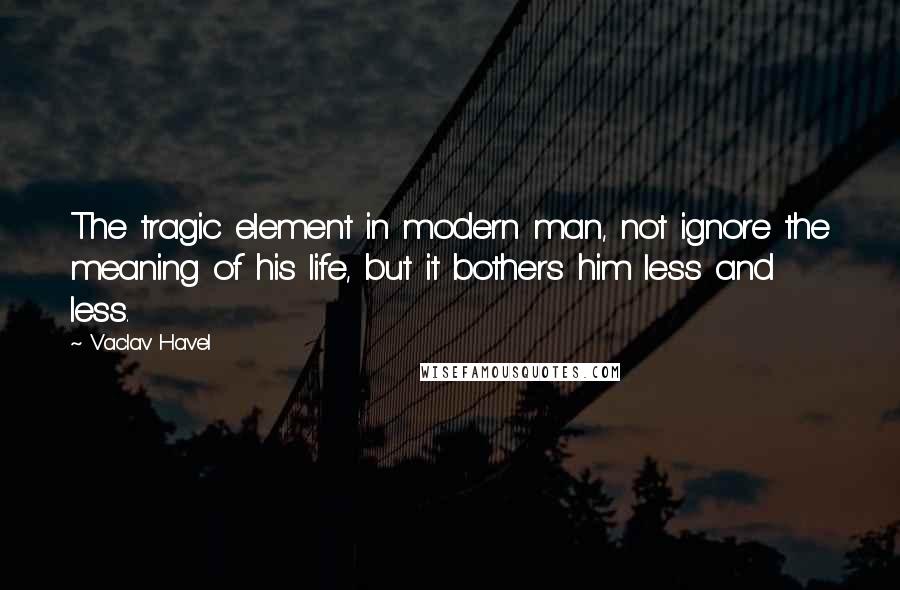 Vaclav Havel Quotes: The tragic element in modern man, not ignore the meaning of his life, but it bothers him less and less.