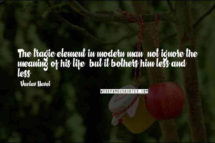 Vaclav Havel Quotes: The tragic element in modern man, not ignore the meaning of his life, but it bothers him less and less.