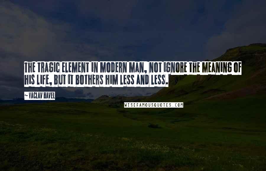 Vaclav Havel Quotes: The tragic element in modern man, not ignore the meaning of his life, but it bothers him less and less.