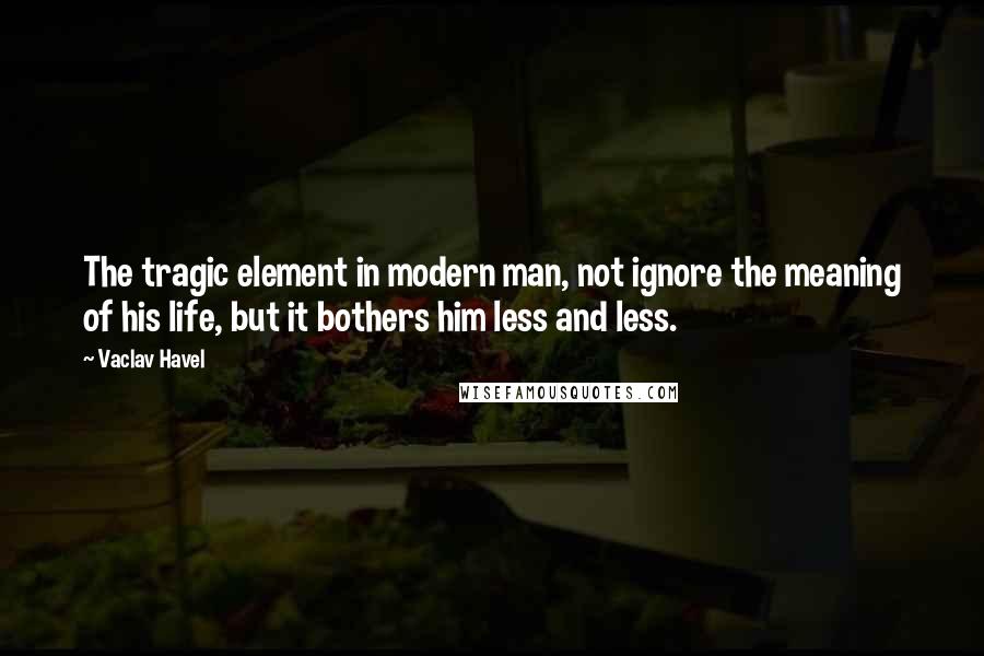 Vaclav Havel Quotes: The tragic element in modern man, not ignore the meaning of his life, but it bothers him less and less.