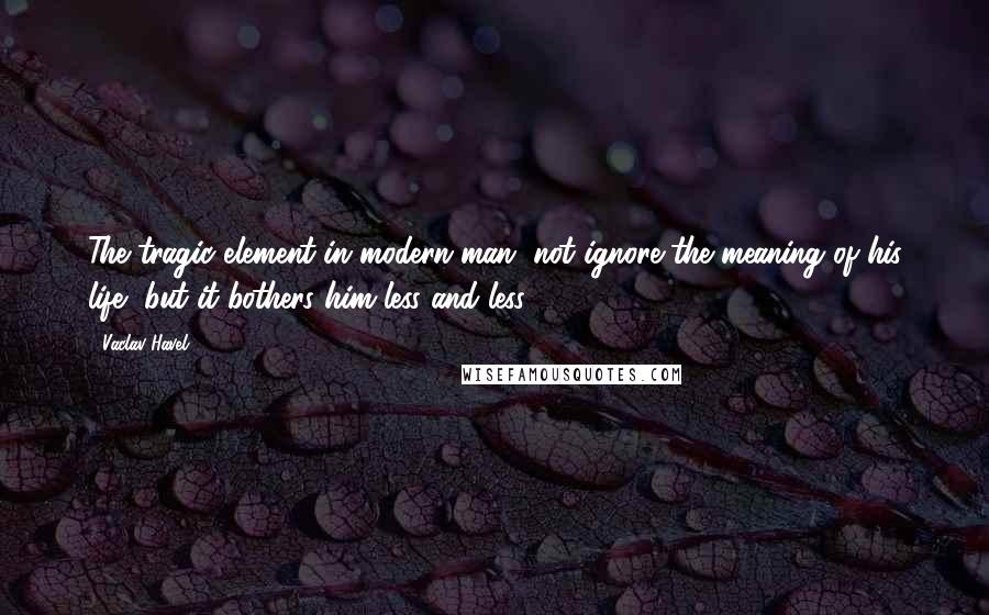 Vaclav Havel Quotes: The tragic element in modern man, not ignore the meaning of his life, but it bothers him less and less.