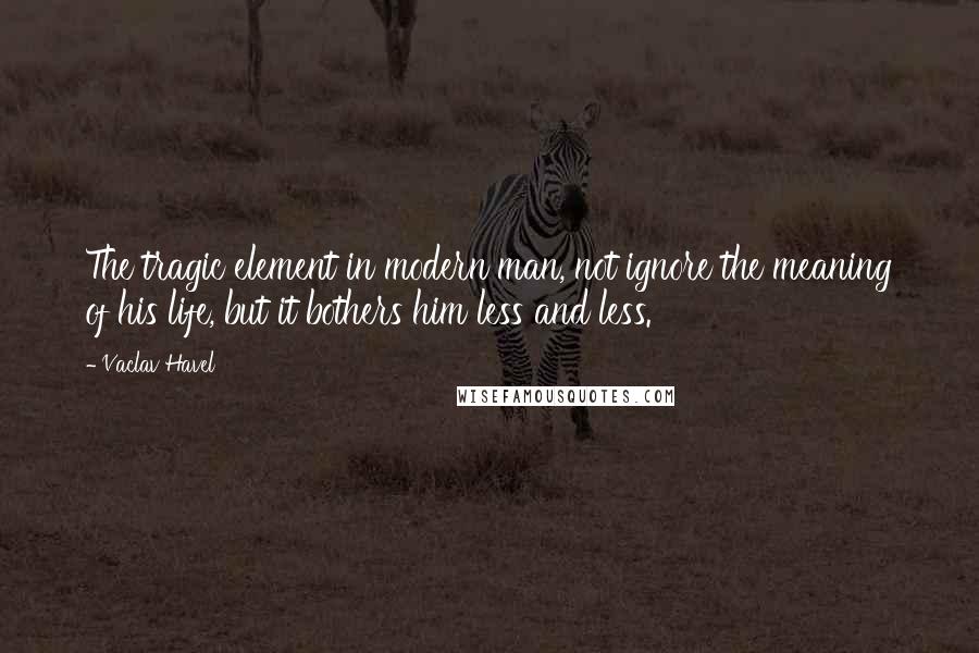 Vaclav Havel Quotes: The tragic element in modern man, not ignore the meaning of his life, but it bothers him less and less.