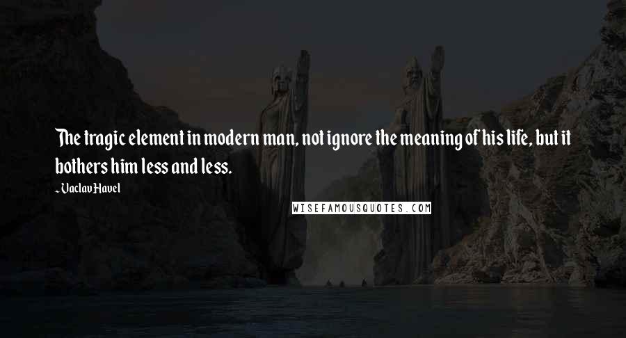 Vaclav Havel Quotes: The tragic element in modern man, not ignore the meaning of his life, but it bothers him less and less.