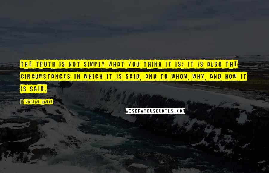Vaclav Havel Quotes: The truth is not simply what you think it is; it is also the circumstances in which it is said, and to whom, why, and how it is said.
