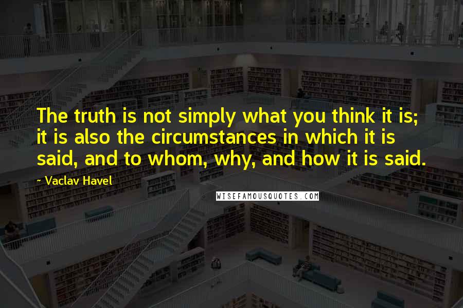 Vaclav Havel Quotes: The truth is not simply what you think it is; it is also the circumstances in which it is said, and to whom, why, and how it is said.