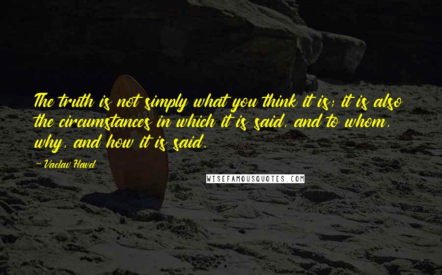 Vaclav Havel Quotes: The truth is not simply what you think it is; it is also the circumstances in which it is said, and to whom, why, and how it is said.