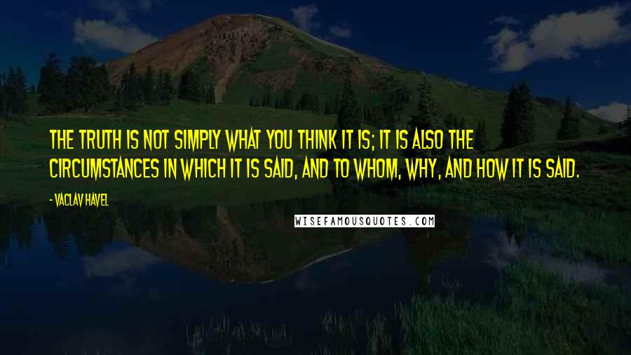 Vaclav Havel Quotes: The truth is not simply what you think it is; it is also the circumstances in which it is said, and to whom, why, and how it is said.