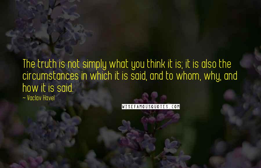 Vaclav Havel Quotes: The truth is not simply what you think it is; it is also the circumstances in which it is said, and to whom, why, and how it is said.