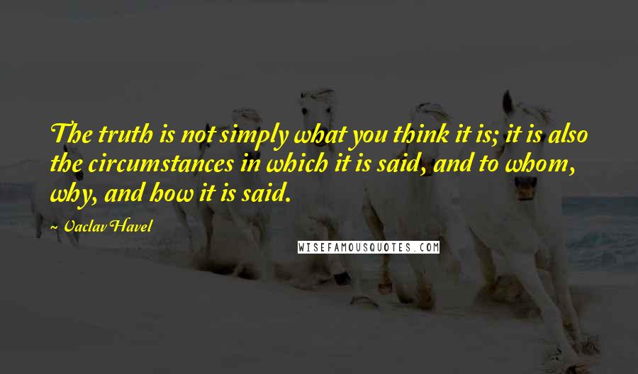 Vaclav Havel Quotes: The truth is not simply what you think it is; it is also the circumstances in which it is said, and to whom, why, and how it is said.