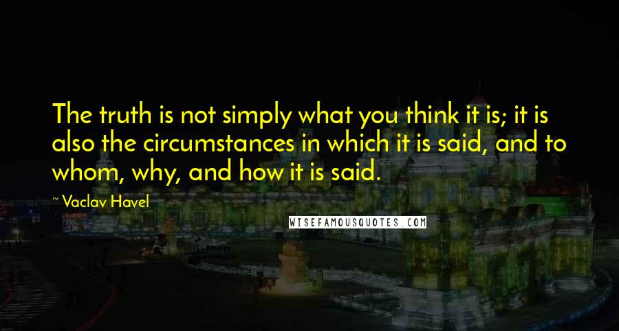 Vaclav Havel Quotes: The truth is not simply what you think it is; it is also the circumstances in which it is said, and to whom, why, and how it is said.