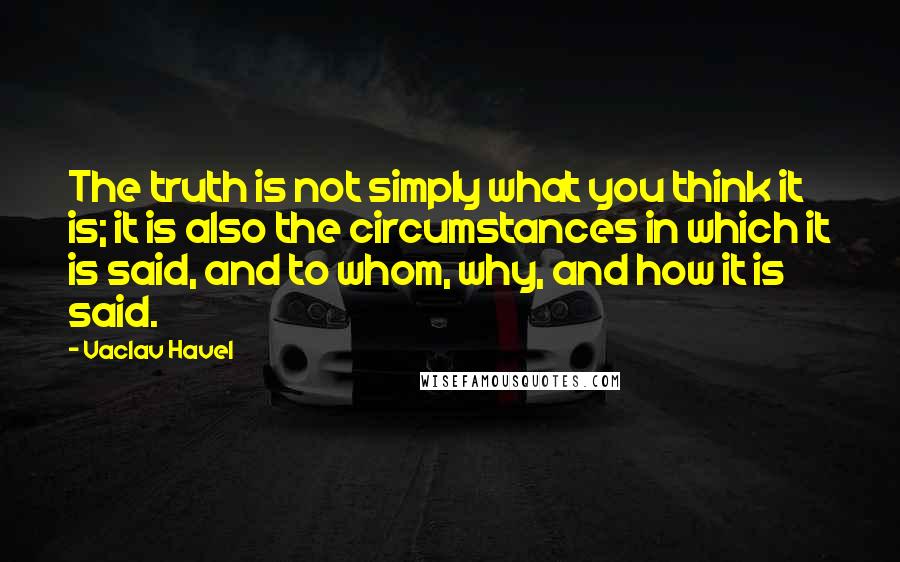 Vaclav Havel Quotes: The truth is not simply what you think it is; it is also the circumstances in which it is said, and to whom, why, and how it is said.