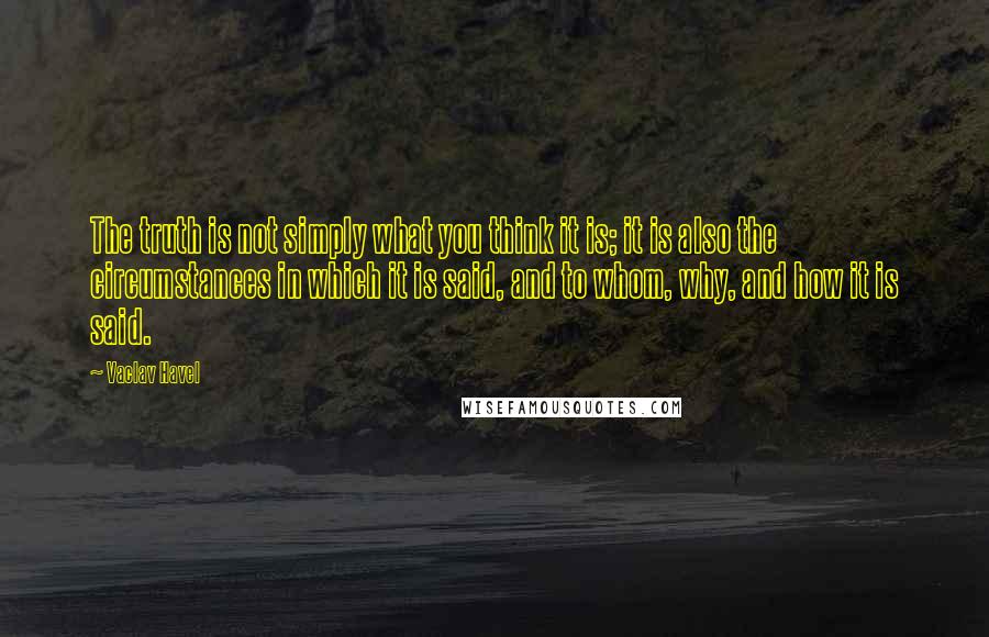 Vaclav Havel Quotes: The truth is not simply what you think it is; it is also the circumstances in which it is said, and to whom, why, and how it is said.