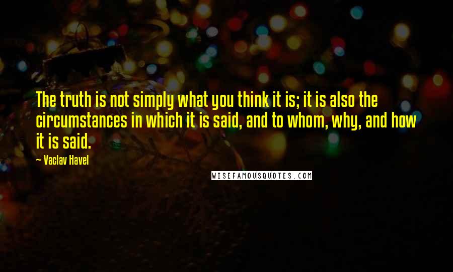 Vaclav Havel Quotes: The truth is not simply what you think it is; it is also the circumstances in which it is said, and to whom, why, and how it is said.