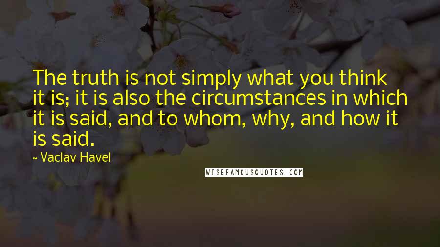 Vaclav Havel Quotes: The truth is not simply what you think it is; it is also the circumstances in which it is said, and to whom, why, and how it is said.