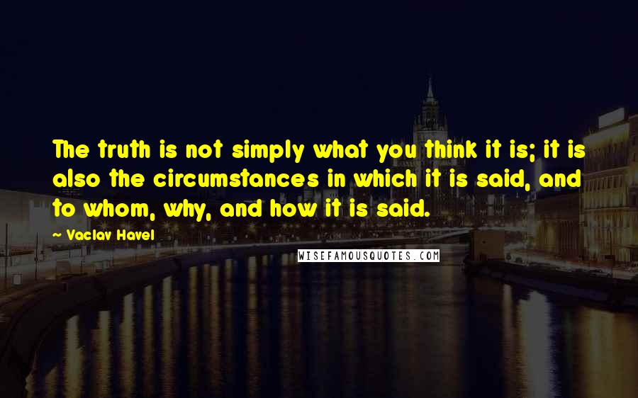 Vaclav Havel Quotes: The truth is not simply what you think it is; it is also the circumstances in which it is said, and to whom, why, and how it is said.