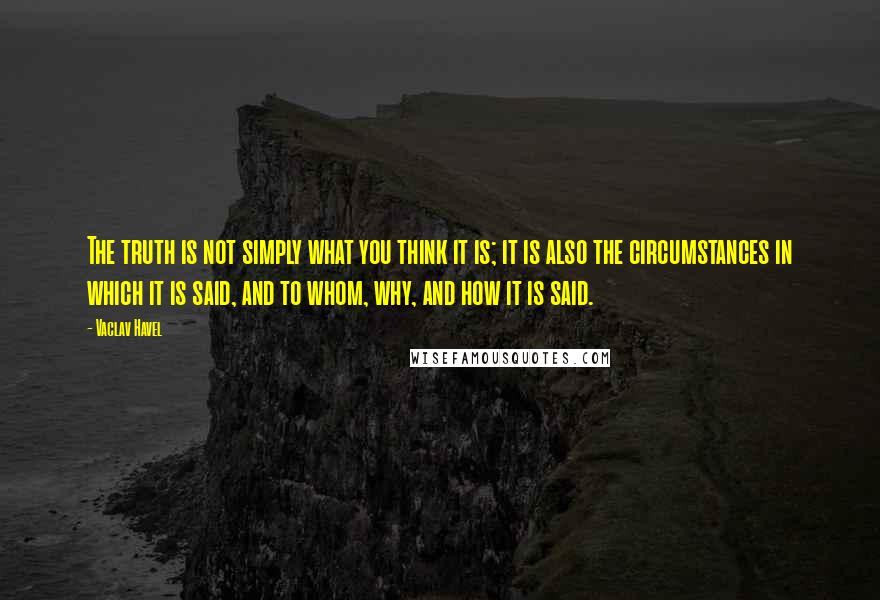 Vaclav Havel Quotes: The truth is not simply what you think it is; it is also the circumstances in which it is said, and to whom, why, and how it is said.