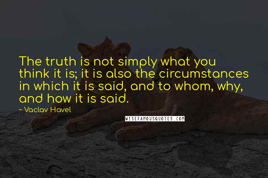 Vaclav Havel Quotes: The truth is not simply what you think it is; it is also the circumstances in which it is said, and to whom, why, and how it is said.