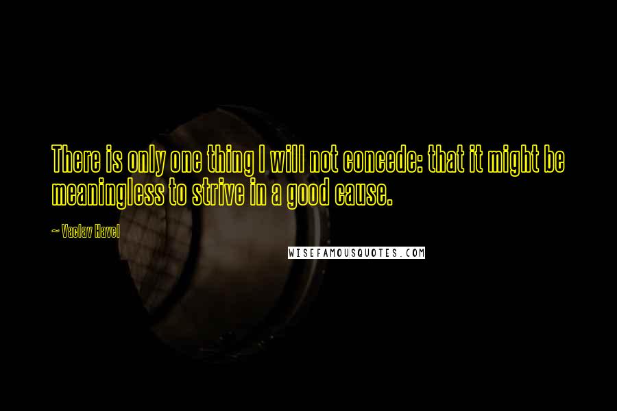 Vaclav Havel Quotes: There is only one thing I will not concede: that it might be meaningless to strive in a good cause.