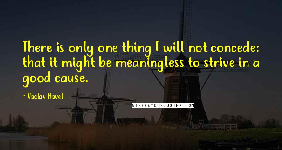 Vaclav Havel Quotes: There is only one thing I will not concede: that it might be meaningless to strive in a good cause.