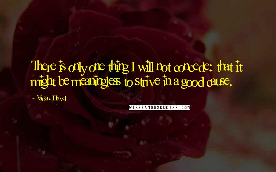 Vaclav Havel Quotes: There is only one thing I will not concede: that it might be meaningless to strive in a good cause.