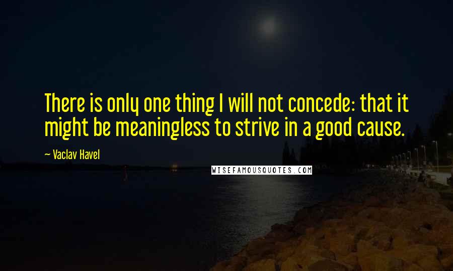 Vaclav Havel Quotes: There is only one thing I will not concede: that it might be meaningless to strive in a good cause.