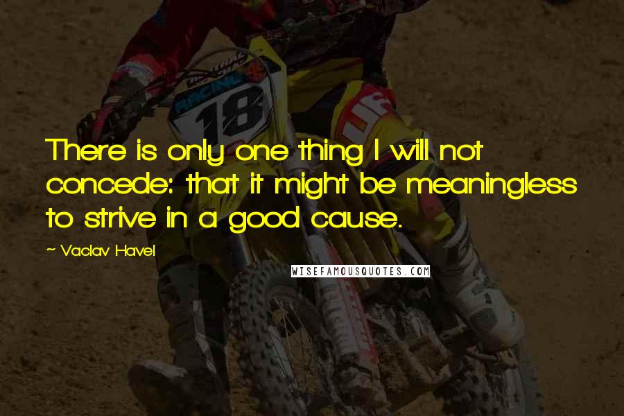 Vaclav Havel Quotes: There is only one thing I will not concede: that it might be meaningless to strive in a good cause.