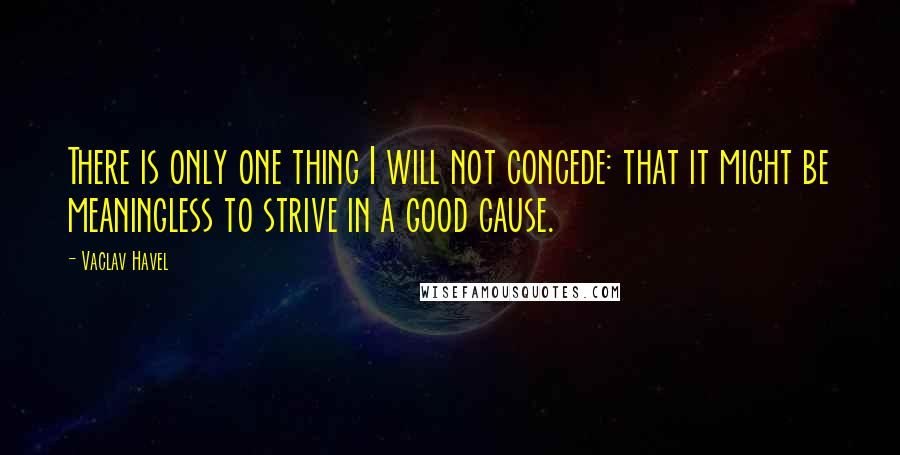 Vaclav Havel Quotes: There is only one thing I will not concede: that it might be meaningless to strive in a good cause.