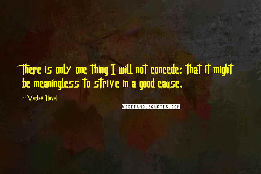 Vaclav Havel Quotes: There is only one thing I will not concede: that it might be meaningless to strive in a good cause.