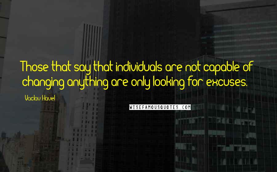 Vaclav Havel Quotes: Those that say that individuals are not capable of changing anything are only looking for excuses.