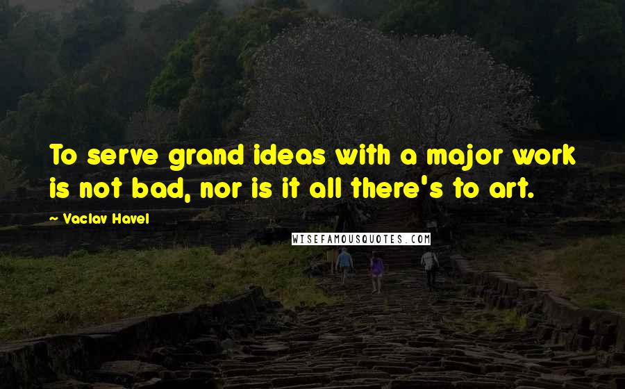 Vaclav Havel Quotes: To serve grand ideas with a major work is not bad, nor is it all there's to art.
