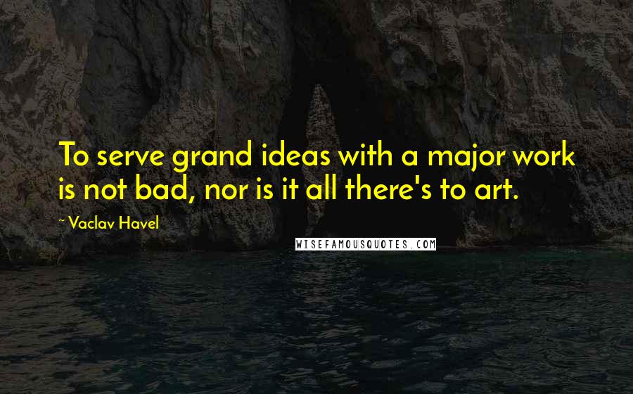 Vaclav Havel Quotes: To serve grand ideas with a major work is not bad, nor is it all there's to art.