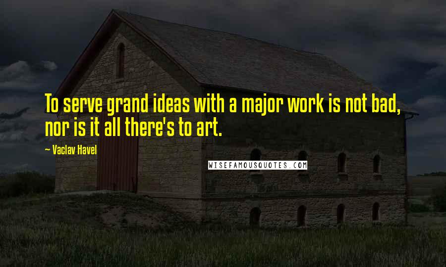 Vaclav Havel Quotes: To serve grand ideas with a major work is not bad, nor is it all there's to art.