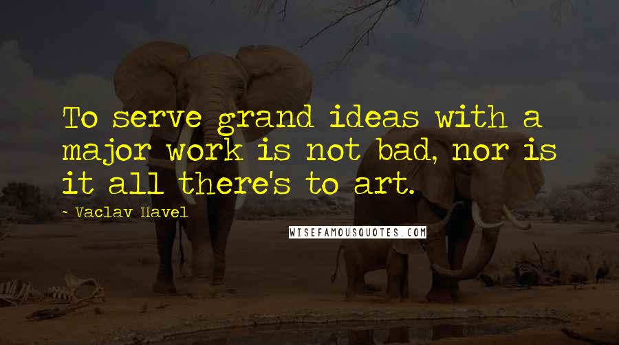Vaclav Havel Quotes: To serve grand ideas with a major work is not bad, nor is it all there's to art.