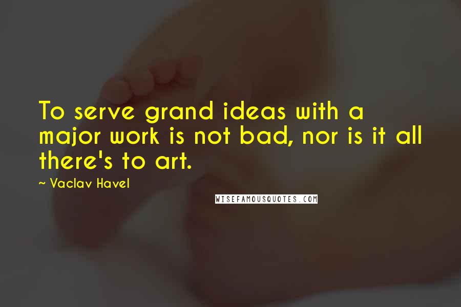 Vaclav Havel Quotes: To serve grand ideas with a major work is not bad, nor is it all there's to art.