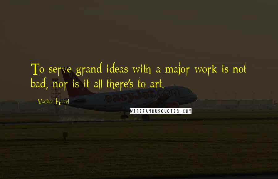 Vaclav Havel Quotes: To serve grand ideas with a major work is not bad, nor is it all there's to art.