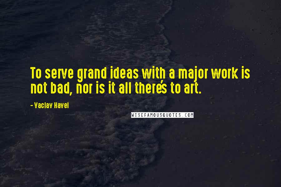 Vaclav Havel Quotes: To serve grand ideas with a major work is not bad, nor is it all there's to art.