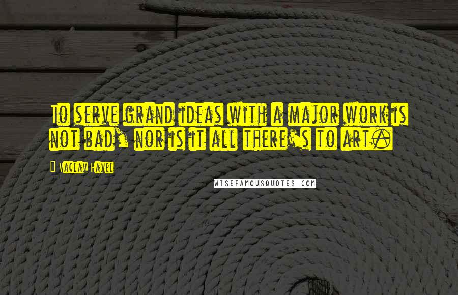 Vaclav Havel Quotes: To serve grand ideas with a major work is not bad, nor is it all there's to art.