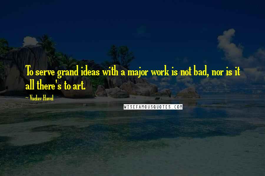 Vaclav Havel Quotes: To serve grand ideas with a major work is not bad, nor is it all there's to art.