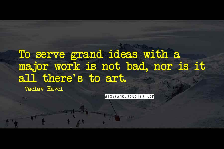 Vaclav Havel Quotes: To serve grand ideas with a major work is not bad, nor is it all there's to art.