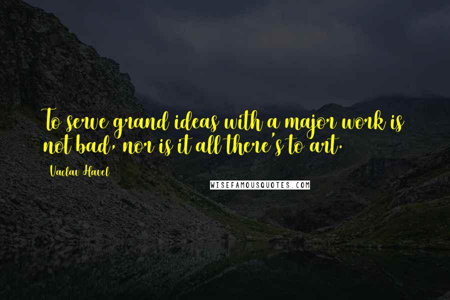 Vaclav Havel Quotes: To serve grand ideas with a major work is not bad, nor is it all there's to art.