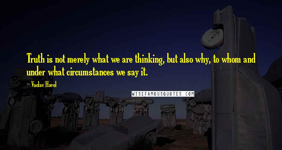 Vaclav Havel Quotes: Truth is not merely what we are thinking, but also why, to whom and under what circumstances we say it.