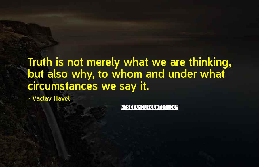 Vaclav Havel Quotes: Truth is not merely what we are thinking, but also why, to whom and under what circumstances we say it.