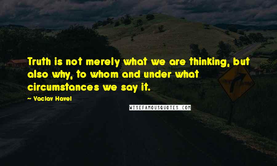 Vaclav Havel Quotes: Truth is not merely what we are thinking, but also why, to whom and under what circumstances we say it.