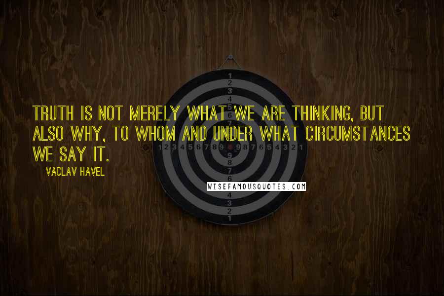Vaclav Havel Quotes: Truth is not merely what we are thinking, but also why, to whom and under what circumstances we say it.