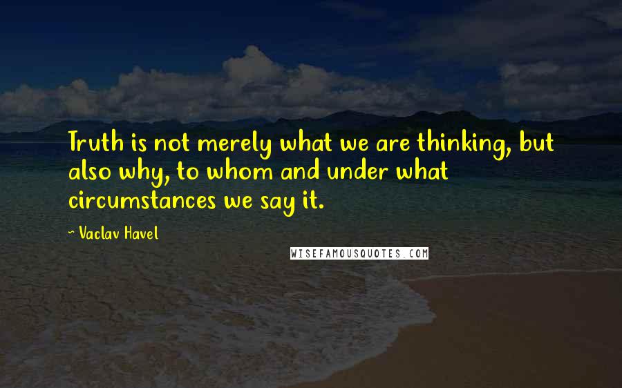 Vaclav Havel Quotes: Truth is not merely what we are thinking, but also why, to whom and under what circumstances we say it.
