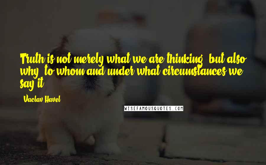 Vaclav Havel Quotes: Truth is not merely what we are thinking, but also why, to whom and under what circumstances we say it.
