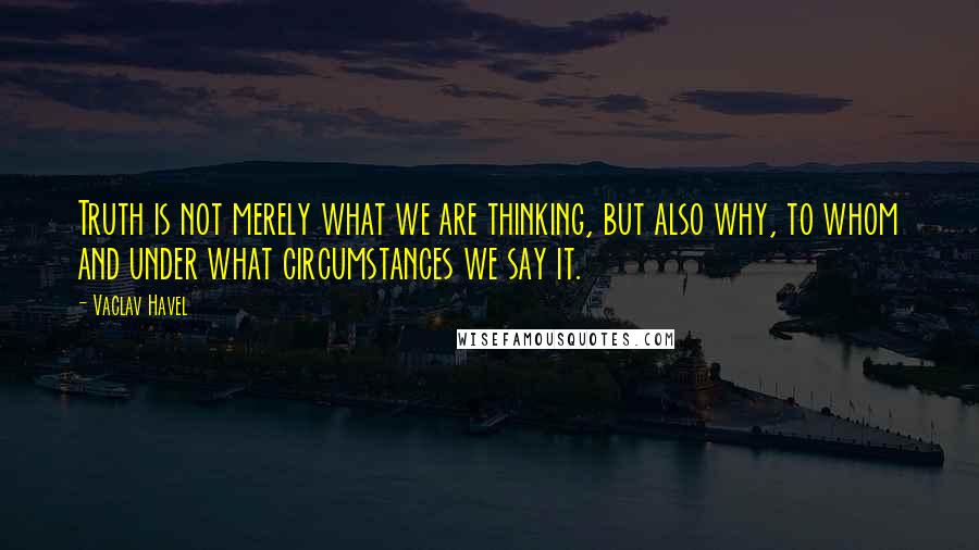 Vaclav Havel Quotes: Truth is not merely what we are thinking, but also why, to whom and under what circumstances we say it.